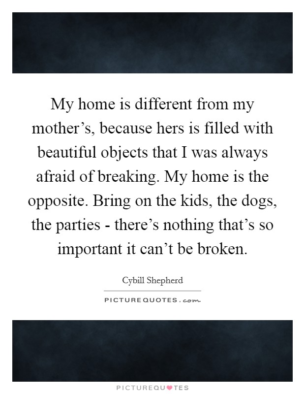 My home is different from my mother's, because hers is filled with beautiful objects that I was always afraid of breaking. My home is the opposite. Bring on the kids, the dogs, the parties - there's nothing that's so important it can't be broken. Picture Quote #1