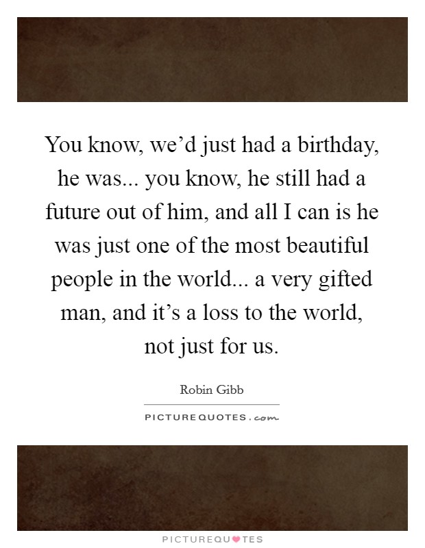 You know, we’d just had a birthday, he was... you know, he still had a future out of him, and all I can is he was just one of the most beautiful people in the world... a very gifted man, and it’s a loss to the world, not just for us Picture Quote #1