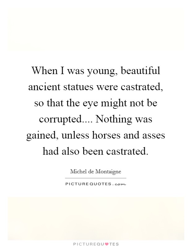 When I was young, beautiful ancient statues were castrated, so that the eye might not be corrupted.... Nothing was gained, unless horses and asses had also been castrated Picture Quote #1