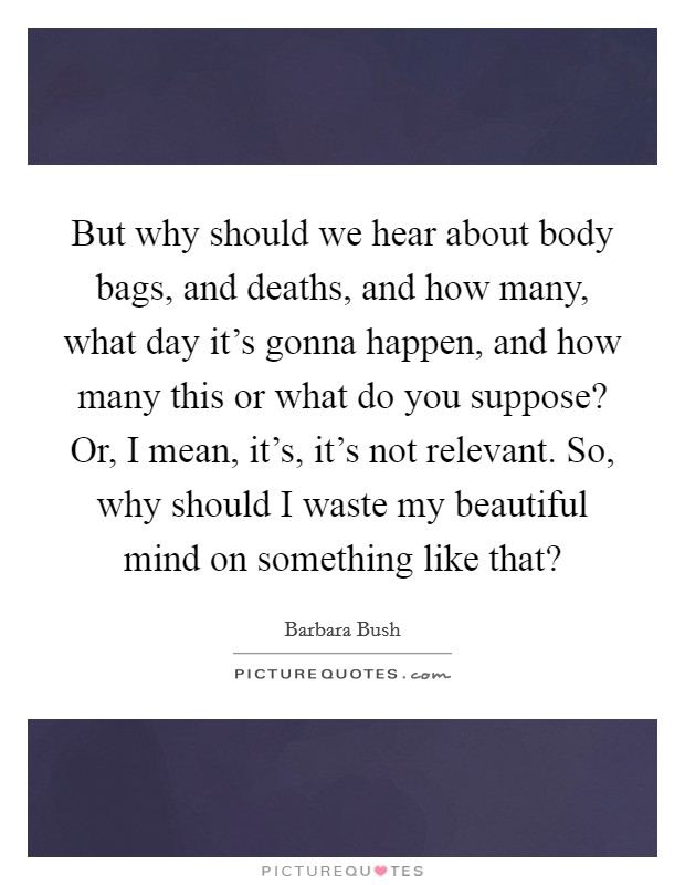 But why should we hear about body bags, and deaths, and how many, what day it’s gonna happen, and how many this or what do you suppose? Or, I mean, it’s, it’s not relevant. So, why should I waste my beautiful mind on something like that? Picture Quote #1