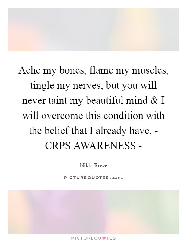 Ache my bones, flame my muscles, tingle my nerves, but you will never taint my beautiful mind and I will overcome this condition with the belief that I already have. - CRPS AWARENESS - Picture Quote #1