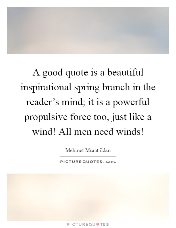 A good quote is a beautiful inspirational spring branch in the reader’s mind; it is a powerful propulsive force too, just like a wind! All men need winds! Picture Quote #1