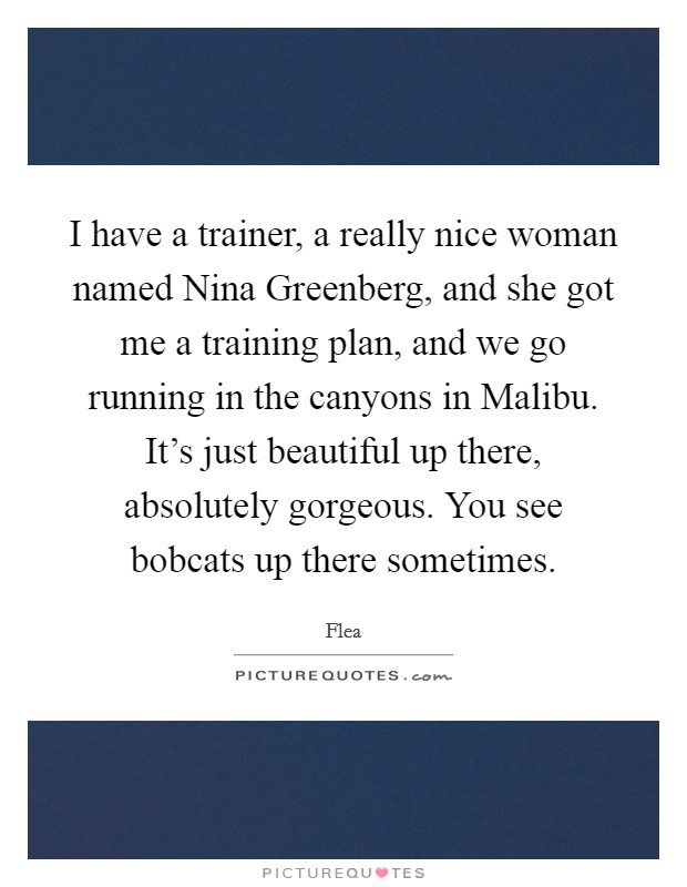 I have a trainer, a really nice woman named Nina Greenberg, and she got me a training plan, and we go running in the canyons in Malibu. It’s just beautiful up there, absolutely gorgeous. You see bobcats up there sometimes Picture Quote #1