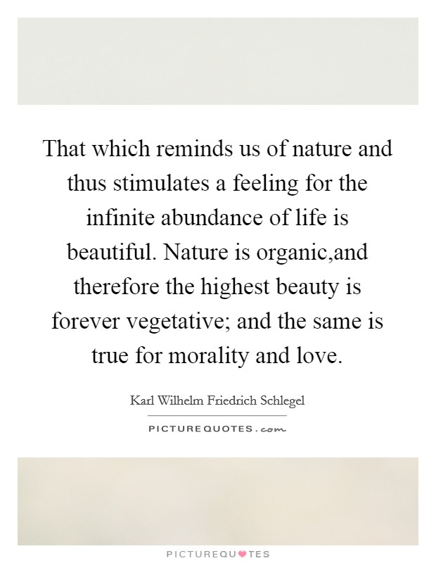 That which reminds us of nature and thus stimulates a feeling for the infinite abundance of life is beautiful. Nature is organic,and therefore the highest beauty is forever vegetative; and the same is true for morality and love. Picture Quote #1