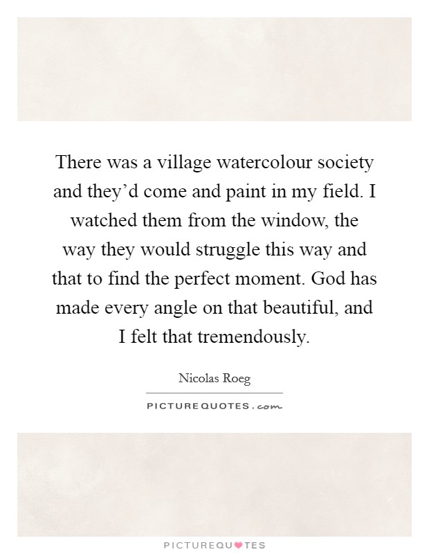 There was a village watercolour society and they'd come and paint in my field. I watched them from the window, the way they would struggle this way and that to find the perfect moment. God has made every angle on that beautiful, and I felt that tremendously. Picture Quote #1