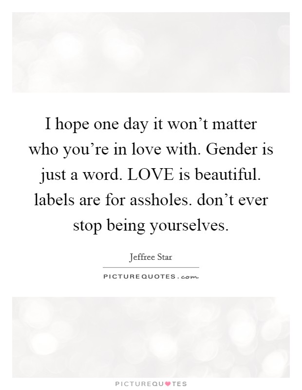 I hope one day it won’t matter who you’re in love with. Gender is just a word. LOVE is beautiful. labels are for assholes. don’t ever stop being yourselves Picture Quote #1