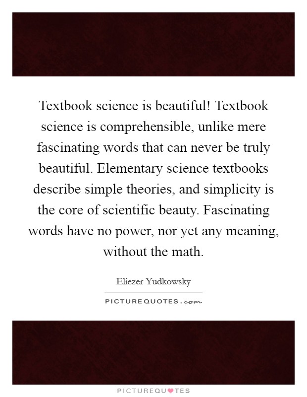 Textbook science is beautiful! Textbook science is comprehensible, unlike mere fascinating words that can never be truly beautiful. Elementary science textbooks describe simple theories, and simplicity is the core of scientific beauty. Fascinating words have no power, nor yet any meaning, without the math. Picture Quote #1
