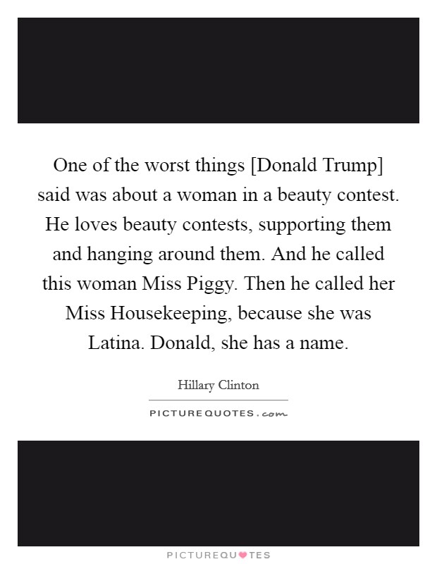 One of the worst things [Donald Trump] said was about a woman in a beauty contest. He loves beauty contests, supporting them and hanging around them. And he called this woman Miss Piggy. Then he called her Miss Housekeeping, because she was Latina. Donald, she has a name Picture Quote #1
