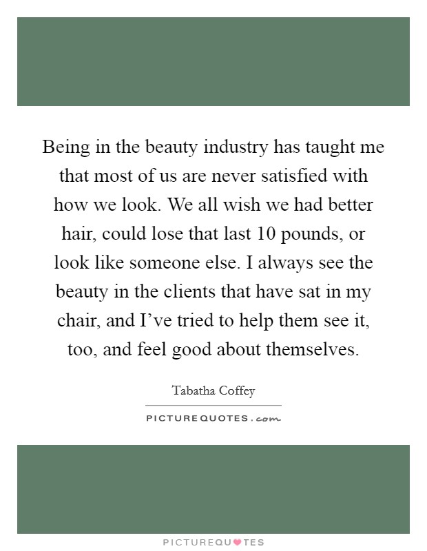 Being in the beauty industry has taught me that most of us are never satisfied with how we look. We all wish we had better hair, could lose that last 10 pounds, or look like someone else. I always see the beauty in the clients that have sat in my chair, and I've tried to help them see it, too, and feel good about themselves. Picture Quote #1