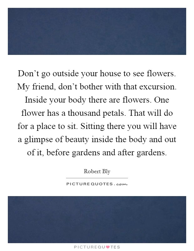 Don't go outside your house to see flowers. My friend, don't bother with that excursion. Inside your body there are flowers. One flower has a thousand petals. That will do for a place to sit. Sitting there you will have a glimpse of beauty inside the body and out of it, before gardens and after gardens. Picture Quote #1