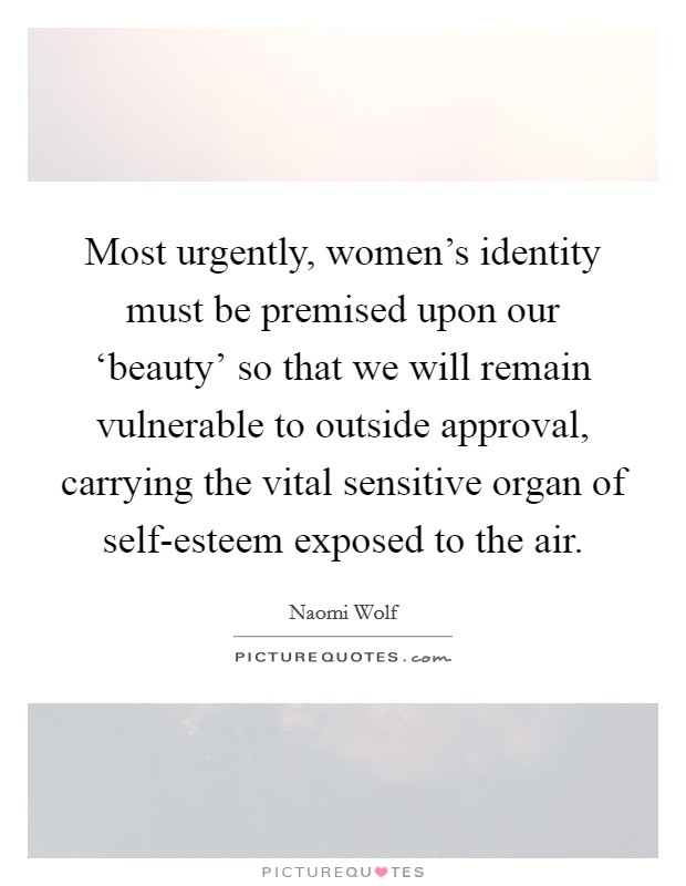 Most urgently, women's identity must be premised upon our ‘beauty' so that we will remain vulnerable to outside approval, carrying the vital sensitive organ of self-esteem exposed to the air. Picture Quote #1