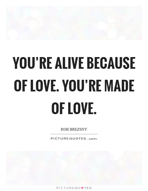 You're alive because of love. You're made of love. Picture Quote #1