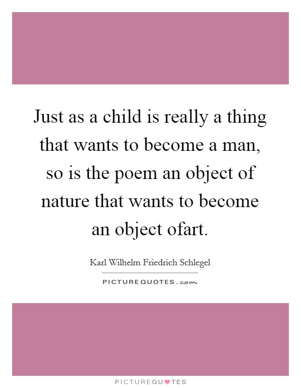 Just as a child is really a thing that wants to become a man, so is the poem an object of nature that wants to become an object ofart Picture Quote #1
