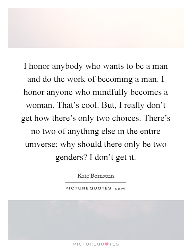 I honor anybody who wants to be a man and do the work of becoming a man. I honor anyone who mindfully becomes a woman. That’s cool. But, I really don’t get how there’s only two choices. There’s no two of anything else in the entire universe; why should there only be two genders? I don’t get it Picture Quote #1