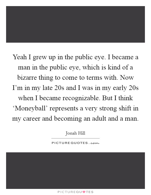 Yeah I grew up in the public eye. I became a man in the public eye, which is kind of a bizarre thing to come to terms with. Now I’m in my late 20s and I was in my early 20s when I became recognizable. But I think ‘Moneyball’ represents a very strong shift in my career and becoming an adult and a man Picture Quote #1