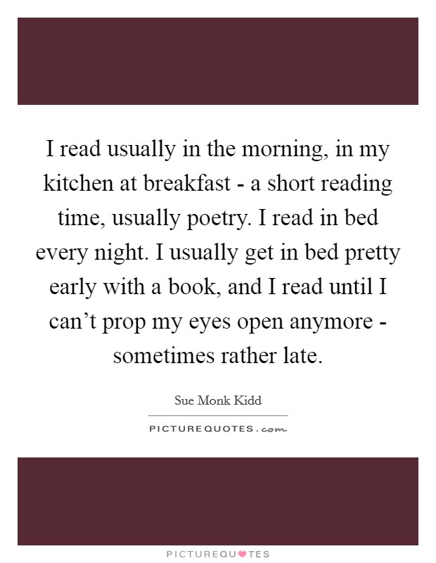 I read usually in the morning, in my kitchen at breakfast - a short reading time, usually poetry. I read in bed every night. I usually get in bed pretty early with a book, and I read until I can’t prop my eyes open anymore - sometimes rather late Picture Quote #1