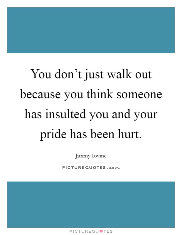 You don't just walk out because you think someone has insulted you and your pride has been hurt. Picture Quote #1