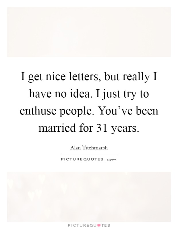 I get nice letters, but really I have no idea. I just try to enthuse people. You’ve been married for 31 years Picture Quote #1