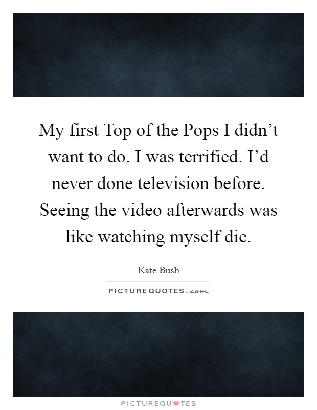 My first Top of the Pops I didn’t want to do. I was terrified. I’d never done television before. Seeing the video afterwards was like watching myself die Picture Quote #1