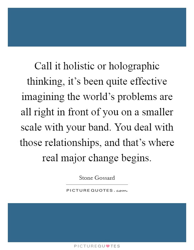 Call it holistic or holographic thinking, it’s been quite effective imagining the world’s problems are all right in front of you on a smaller scale with your band. You deal with those relationships, and that’s where real major change begins Picture Quote #1