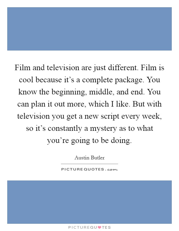 Film and television are just different. Film is cool because it’s a complete package. You know the beginning, middle, and end. You can plan it out more, which I like. But with television you get a new script every week, so it’s constantly a mystery as to what you’re going to be doing Picture Quote #1
