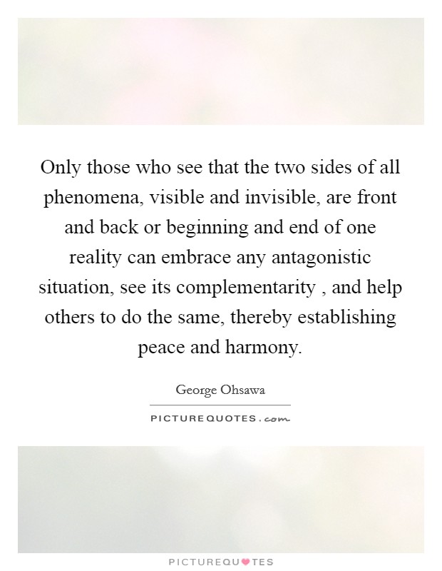 Only those who see that the two sides of all phenomena, visible and invisible, are front and back or beginning and end of one reality can embrace any antagonistic situation, see its complementarity , and help others to do the same, thereby establishing peace and harmony Picture Quote #1