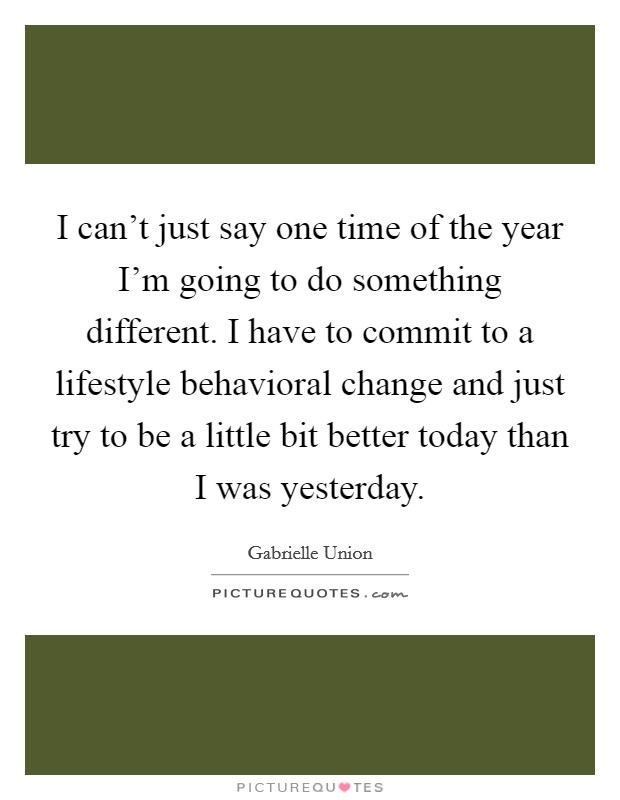 I can’t just say one time of the year I’m going to do something different. I have to commit to a lifestyle behavioral change and just try to be a little bit better today than I was yesterday Picture Quote #1