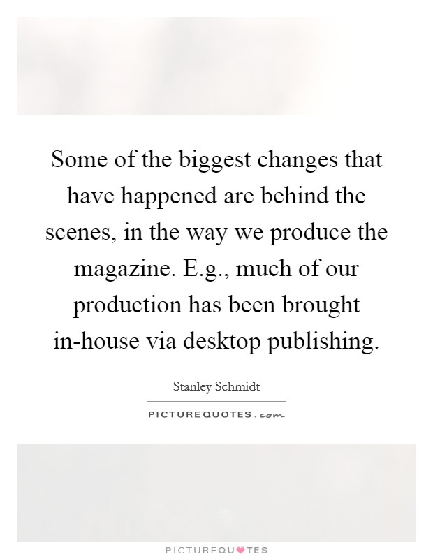 Some of the biggest changes that have happened are behind the scenes, in the way we produce the magazine. E.g., much of our production has been brought in-house via desktop publishing Picture Quote #1