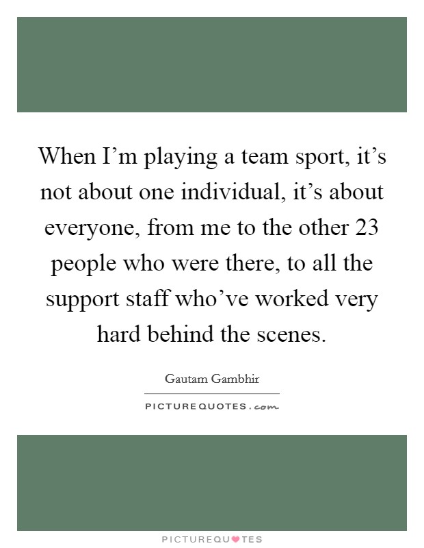 When I’m playing a team sport, it’s not about one individual, it’s about everyone, from me to the other 23 people who were there, to all the support staff who’ve worked very hard behind the scenes Picture Quote #1