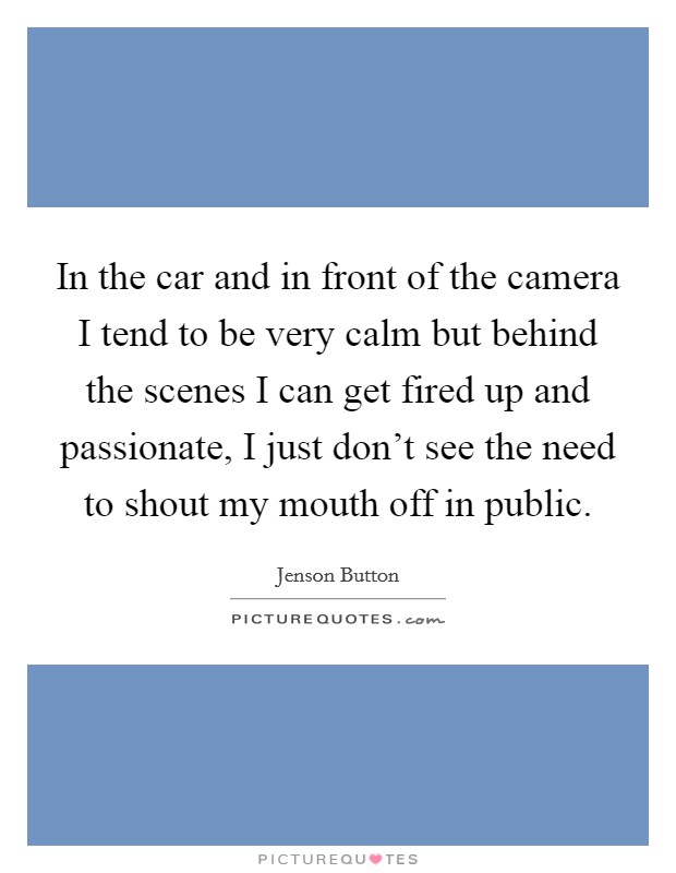 In the car and in front of the camera I tend to be very calm but behind the scenes I can get fired up and passionate, I just don't see the need to shout my mouth off in public. Picture Quote #1