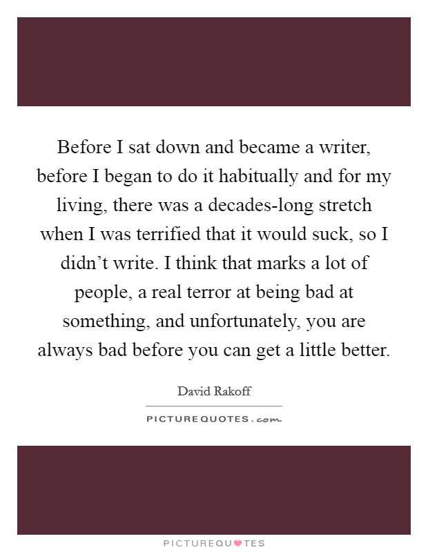 Before I sat down and became a writer, before I began to do it habitually and for my living, there was a decades-long stretch when I was terrified that it would suck, so I didn’t write. I think that marks a lot of people, a real terror at being bad at something, and unfortunately, you are always bad before you can get a little better Picture Quote #1