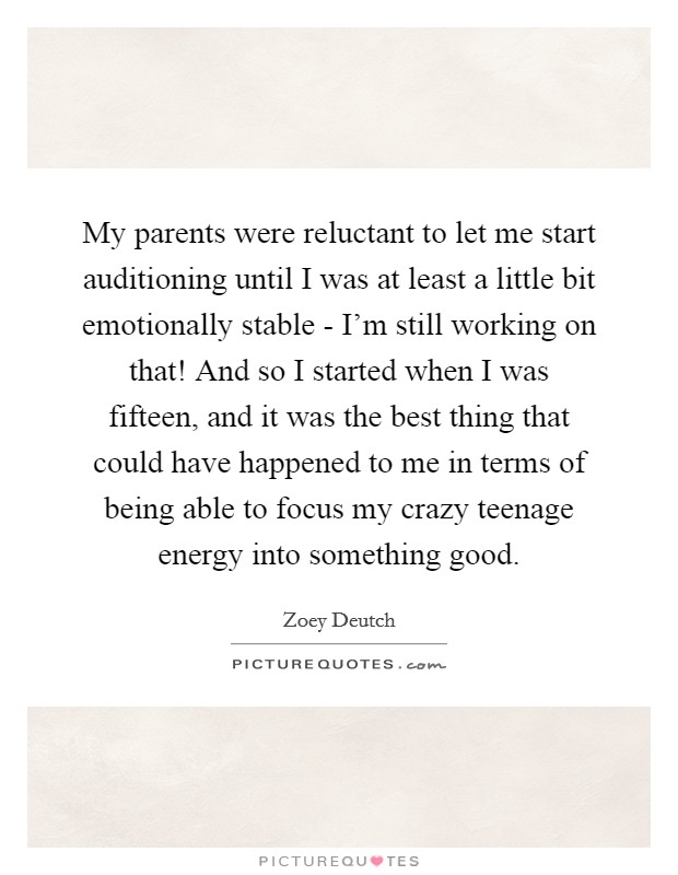 My parents were reluctant to let me start auditioning until I was at least a little bit emotionally stable - I'm still working on that! And so I started when I was fifteen, and it was the best thing that could have happened to me in terms of being able to focus my crazy teenage energy into something good. Picture Quote #1