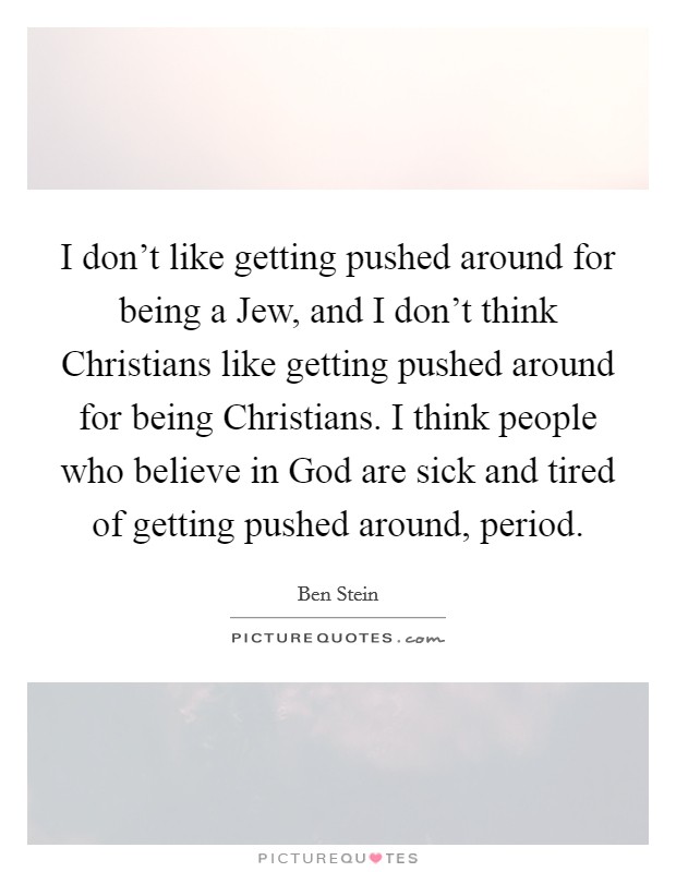 I don’t like getting pushed around for being a Jew, and I don’t think Christians like getting pushed around for being Christians. I think people who believe in God are sick and tired of getting pushed around, period Picture Quote #1