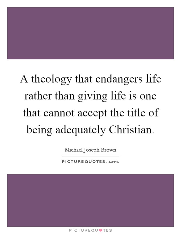 A theology that endangers life rather than giving life is one that cannot accept the title of being adequately Christian Picture Quote #1