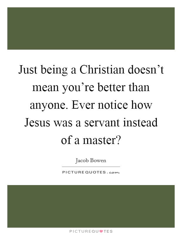 Just being a Christian doesn’t mean you’re better than anyone. Ever notice how Jesus was a servant instead of a master? Picture Quote #1