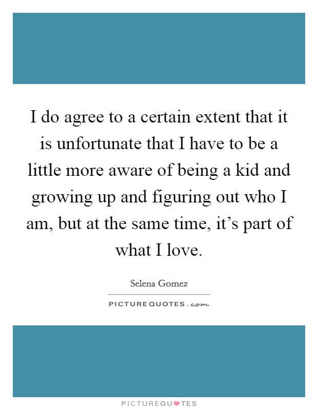 I do agree to a certain extent that it is unfortunate that I have to be a little more aware of being a kid and growing up and figuring out who I am, but at the same time, it’s part of what I love Picture Quote #1