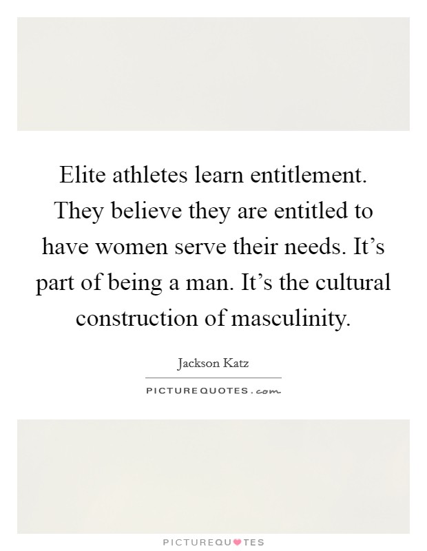 Elite athletes learn entitlement. They believe they are entitled to have women serve their needs. It’s part of being a man. It’s the cultural construction of masculinity Picture Quote #1