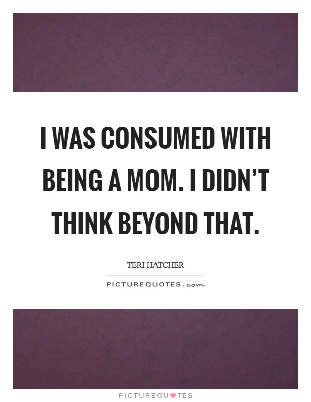 I was consumed with being a mom. I didn’t think beyond that Picture Quote #1