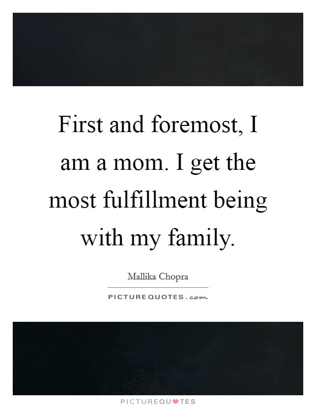 First and foremost, I am a mom. I get the most fulfillment being with my family. Picture Quote #1
