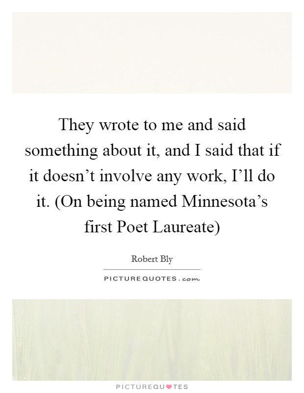 They wrote to me and said something about it, and I said that if it doesn't involve any work, I'll do it. (On being named Minnesota's first Poet Laureate) Picture Quote #1