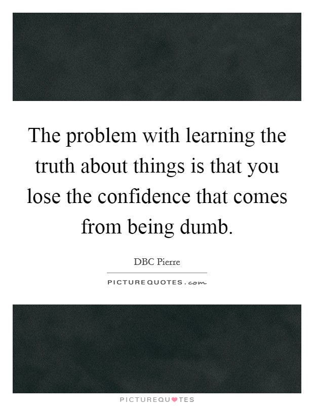 The problem with learning the truth about things is that you lose the confidence that comes from being dumb Picture Quote #1