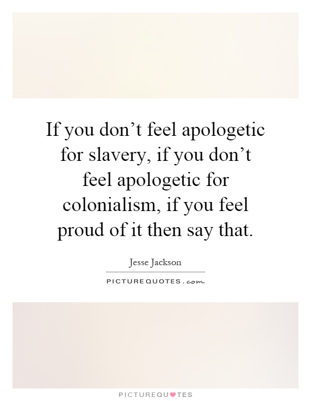 If you don’t feel apologetic for slavery, if you don’t feel apologetic for colonialism, if you feel proud of it then say that Picture Quote #1