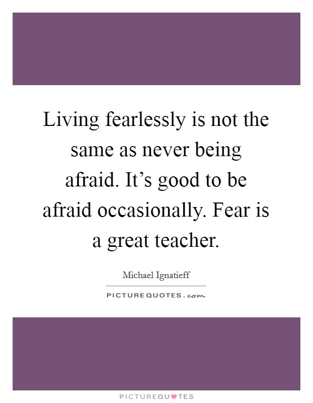 Living fearlessly is not the same as never being afraid. It’s good to be afraid occasionally. Fear is a great teacher Picture Quote #1