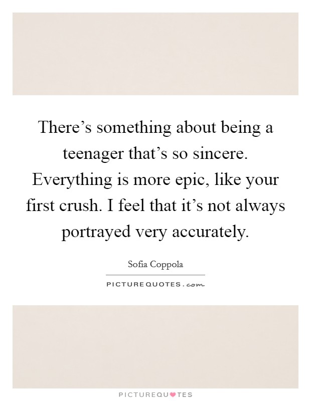 There’s something about being a teenager that’s so sincere. Everything is more epic, like your first crush. I feel that it’s not always portrayed very accurately Picture Quote #1