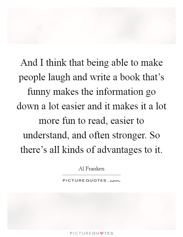 And I think that being able to make people laugh and write a book that's funny makes the information go down a lot easier and it makes it a lot more fun to read, easier to understand, and often stronger. So there's all kinds of advantages to it. Picture Quote #1