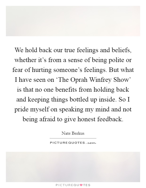 We hold back our true feelings and beliefs, whether it's from a sense of being polite or fear of hurting someone's feelings. But what I have seen on ‘The Oprah Winfrey Show' is that no one benefits from holding back and keeping things bottled up inside. So I pride myself on speaking my mind and not being afraid to give honest feedback. Picture Quote #1