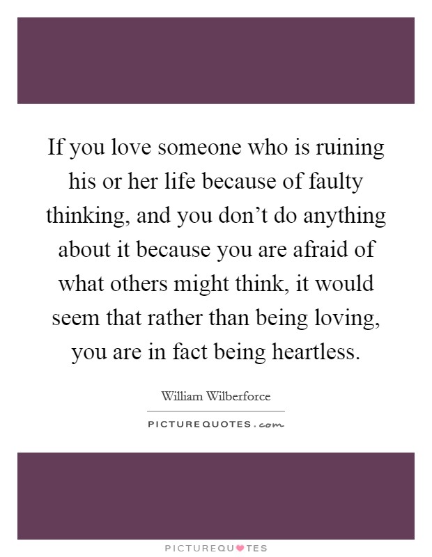 If you love someone who is ruining his or her life because of faulty thinking, and you don't do anything about it because you are afraid of what others might think, it would seem that rather than being loving, you are in fact being heartless. Picture Quote #1