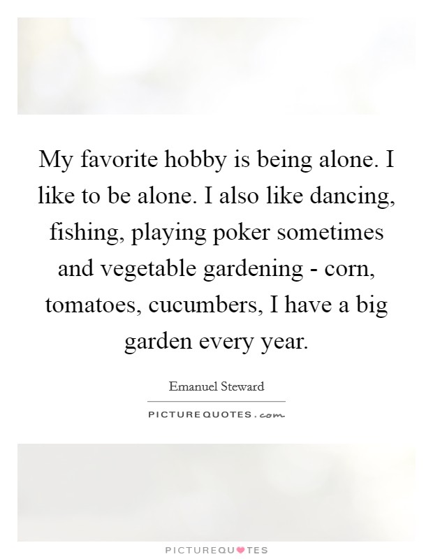 My favorite hobby is being alone. I like to be alone. I also like dancing, fishing, playing poker sometimes and vegetable gardening - corn, tomatoes, cucumbers, I have a big garden every year. Picture Quote #1