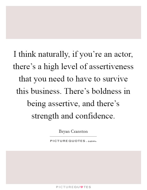 I think naturally, if you're an actor, there's a high level of assertiveness that you need to have to survive this business. There's boldness in being assertive, and there's strength and confidence. Picture Quote #1