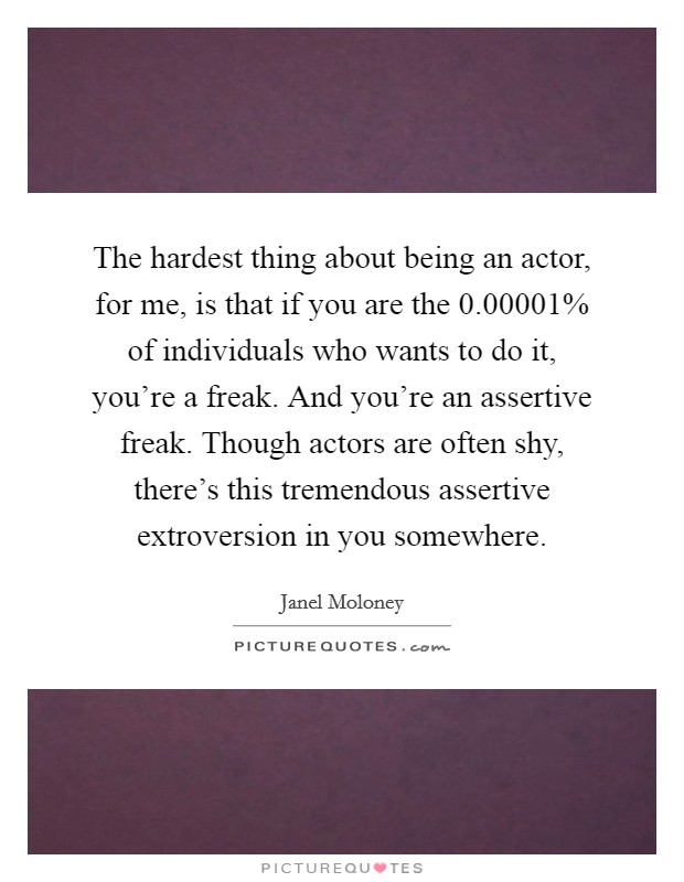 The hardest thing about being an actor, for me, is that if you are the 0.00001% of individuals who wants to do it, you’re a freak. And you’re an assertive freak. Though actors are often shy, there’s this tremendous assertive extroversion in you somewhere Picture Quote #1